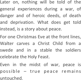 
Later on, nothing will be told of the general experiences during a war, of danger and of heroic deeds, of death and deprivation. What does get told instead, is a story about peace.
For one Christmas Eve at the front lines, Walter carves a Christ Child from a swede and in a stable the soldiers celebrate the Holy Feast.
Even in the midst of war, peace is possible – true peace remains untouched.