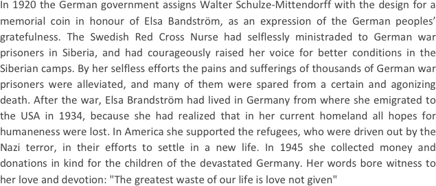 
In 1920 the German government assigns Walter Schulze-Mittendorff with the design for a memorial coin in honour of Elsa Bandström, as an expression of the German peoples’ gratefulness. The Swedish Red Cross Nurse had selflessly ministraded to German war prisoners in Siberia, and had courageously raised her voice for better conditions in the Siberian camps. By her selfless efforts the pains and sufferings of thousands of German war prisoners were alleviated, and many of them were spared from a certain and agonizing death. After the war, Elsa Brandström had lived in Germany from where she emigrated to the USA in 1934, because she had realized that in her current homeland all hopes for humaneness were lost. In America she supported the refugees, who were driven out by the Nazi terror, in their efforts to settle in a new life. In 1945 she collected money and donations in kind for the children of the devastated Germany. Her words bore witness to her love and devotion: "The greatest waste of our life is love not given"