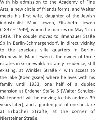
With his admission to the Academy of Fine Arts, a new circle of friends forms, and Walter meets his first wife, daughter of the Jewish industrialist Max Liewen, Elisabeth Liewen (1897 – 1949), whom he marries on May 12 in 1919. The couple moves to Ilmenauer Staße 9b in Berlin-Schmargendorf, in direct vicinity to the spacious villa quarters in Berlin-Grunewald. Max Liewen is the owner of three estates in Grunewald: a stately residence, still existing, at Winkler Straße 4 with access to the lake (Koenigssee) where he lives with his family until 1933; one half of a duplex mansion at Erdener Staße 5 (Walter Schulze-Mittendorff will be moving to this address 39 years later), and a garden plot of one hectare at Erbacher Straße, at the corner of Niersteiner Straße.