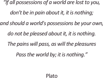 
“If all possessions of a world are lost to you,
don’t be in pain about it, it is nothing;
and should a world's possessions be your own,
do not be pleased about it, it is nothing.
The pains will pass, as will the pleasures
Pass the world by; it is nothing.”

Plato