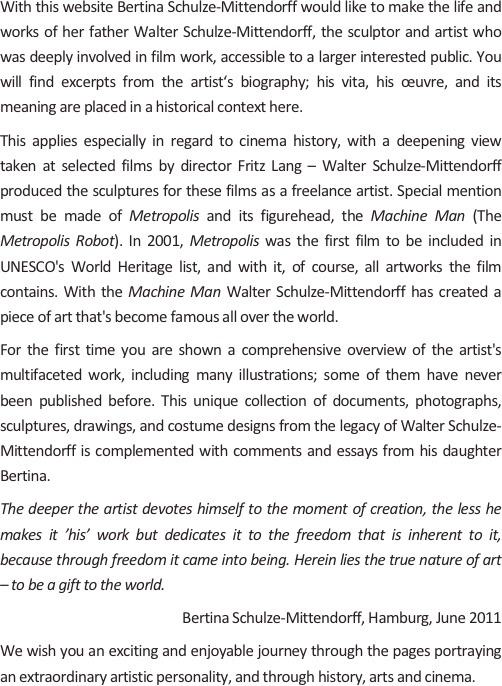 
With this website Bertina Schulze-Mittendorff would like to make the life and works of her father Walter Schulze-Mittendorff, the sculptor and artist who was deeply involved in film work, accessible to a larger interested public. You will find excerpts from the artist‘s biography; his vita, his œuvre, and its meaning are placed in a historical context here.
This applies especially in regard to cinema history, with a deepening view taken at selected films by director Fritz Lang – Walter Schulze-Mittendorff produced the sculptures for these films as a freelance artist. Special mention must be made of Metropolis and its figurehead, the Machine Man (The Metropolis Robot). In 2001, Metropolis was the first film to be included in UNESCO's World Heritage list, and with it, of course, all artworks the film contains. With the Machine Man Walter Schulze-Mittendorff has created a piece of art that's become famous all over the world.
For the first time you are shown a comprehensive overview of the artist's multifaceted work, including many illustrations; some of them have never been published before. This unique collection of documents, photographs, sculptures, drawings, and costume designs from the legacy of Walter Schulze-Mittendorff is complemented with comments and essays from his daughter Bertina.
The deeper the artist devotes himself to the moment of creation, the less he makes it ’his’ work but dedicates it to the freedom that is inherent to it, because through freedom it came into being. Herein lies the true nature of art – to be a gift to the world.
Bertina Schulze-Mittendorff, Hamburg, June 2011
We wish you an exciting and enjoyable journey through the pages portraying an extraordinary artistic personality, and through history, arts and cinema.